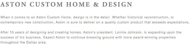 ASTON CUSTOM HOME & DESIGN When it comes to an Aston Custom Home, design is in the detail. Whether historical reconstruction, or contemporary new construction, Aston is sure to deliver on a quality custom product that exceeds expectations. After 15 years of designing and creating homes, Aston's president, Lonnie Johnson, is expanding upon the success of his business. Expect Aston to continue breaking ground with more award-winning properties throughout the Dallas area. 